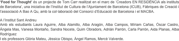 
‘Food for Thought’ és un projecte de Tom Carr realitzat en el marc de ‘Creadors EN RESiDÈNCiA als instituts de Barcelona’, una iniciativa de l’Institut de Cultura de l’Ajuntament de Barcelona (ICUB), Fàbriques de Creació i l’associació A Bao A Qu, amb la col·laboració del Consorci d’Educació de Barcelona i el MACBA.

A l’Institut Sant Andreu 
Amb els estudiants Laura Aguirre, Alba Alamillo, Alba Aragón, Alba Campos, Míriam Cañas, Óscar Castro, Ángela Mas, Vanesa Montaño, Sandra Nocete, Quim Obradors, Adrián Parrón, Carla Parrón, Aida Planas, Alba Rodríguez
I els professors Glòria Mateu, Jèssica Obispo, Àngel Ramos, Mercè Valverde.